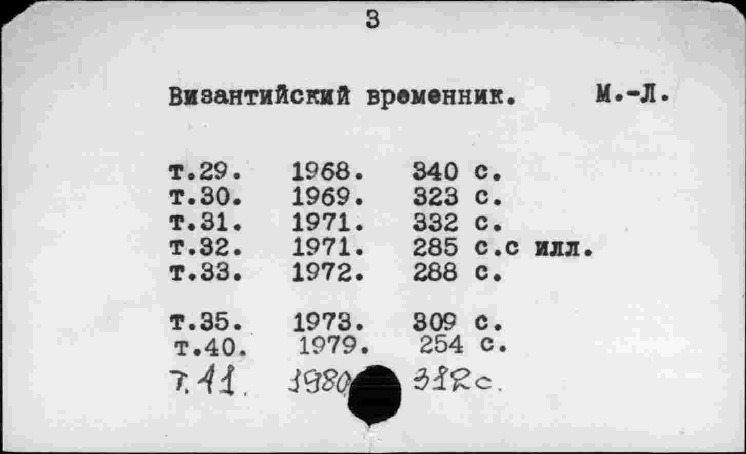 ﻿з
Византийский временник. М.-Л.
т.29. т.30. т.31. т.32. Т.ЗЗ.	1968.	340	с. 1969.	323	с. 1971.	332	с. 1971.	285	с.с илл. 1972.	288	с.
т.35. T.40. “HJ	1973.	309 С. 1979.	254 с. ВШ Wc.